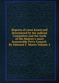 Reports of cases heard and determined by the judicial Committee and the lords of His Majesty's most honourable Privy Council. By Edmund F. Moore Volume 4