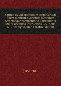Satirae 16. Ad optimorum exemplarium fidem recensitae varietate lectionum perpetuoque commentario illustratae et indice uberrimo instructae a Ge. . notis G.L. Koenig Volume 1 (Latin Edition)