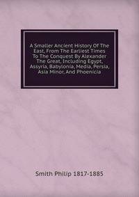 A Smaller Ancient History Of The East, From The Earliest Times To The Conquest By Alexander The Great, Including Egypt, Assyria, Babylonia, Media, Persia, Asia Minor, And Phoenicia