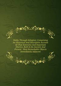 Walks Through Islington; Comprising An Historical And Descriptive Account Of That Extensive And Important District, Both In Its Ancient And Present . Most Remarkable Objects Immediately Adjacent