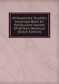 Afrikaansche Studi?n; Koloniaal Bezit En Partikuliere Handel Of Afrika's Westkust (Dutch Edition)