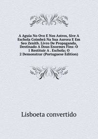 A Aguia No Ovo E Nos Astros, Sive A Eschola Coimbra Na Sua Aurora E Em Seo Zenith. Livro De Propaganda, Destinado A Dous Enormes Fins: O 1 Restituir A . Eschola; O 2 Demonstrar (Portuguese Edition)