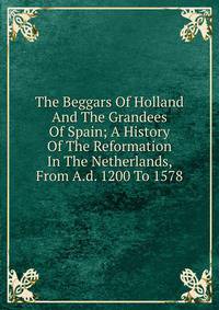 The Beggars Of Holland And The Grandees Of Spain; A History Of The Reformation In The Netherlands, From A.d. 1200 To 1578