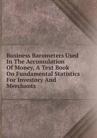 Business Barometers Used In The Accumulation Of Money, A Text Book On Fundamental Statistics For Investory And Merchants