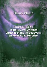 Christ All In All To Believers; Or What Christ Is Made To Believers, In Forty Real Benefite