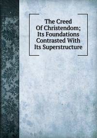 The Creed Of Christendom; Its Foundations Contrasted With Its Superstructure