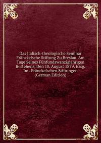 Das Judisch-theologische Seminar Franckelsche Stiftung Zu Breslau. Am Tage Seines Funfundzwanzigjahrigen Bestehens, Den 10. August 1879, Hrsg. Im . Franckelschen Stiftungen (German Edition)