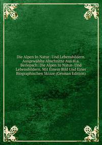 Die Alpen In Natur- Und Lebensbildern. Ausgewahlte Abschnitte Aus H.a. Berlepsch: Die Alpen In Natur- Und Lebensbildern. Mit Einem Bild Und Einer Biographischen Skizze (German Edition)