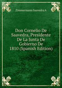 Don Cornelio De Saavedra, Presidente De La Junta De Gobierno De 1810 (Spanish Edition)