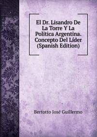 El Dr. Lisandro De La Torre Y La Politica Argentina. Concepto Del Lider (Spanish Edition)