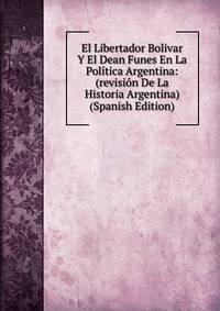 El Libertador Bolivar Y El Dean Funes En La Politica Argentina: (revision De La Historia Argentina) (Spanish Edition)
