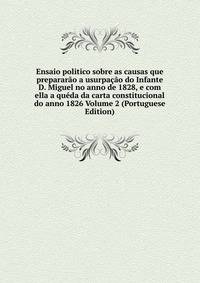 Ensaio politico sobre as causas que prepararao a usurpacao do Infante D. Miguel no anno de 1828, e com ella a queda da carta constitucional do anno 1826 Volume 2 (Portuguese Edition)