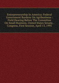 Entrepreneurship In America: Federal Government Burdens On Agribusiness : Field Hearing Before The Committee On Small Business, United States Senate, . Congress, First Session, April 13, 1995