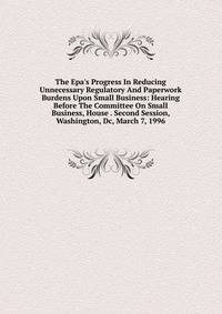 The Epa's Progress In Reducing Unnecessary Regulatory And Paperwork Burdens Upon Small Business: Hearing Before The Committee On Small Business, House . Second Session, Washington, Dc, March 7, 1996