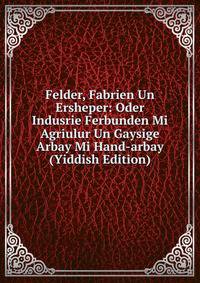 Felder, Fabrien Un Ersheper: Oder Indusrie Ferbunden Mi Agriulur Un Gaysige Arbay Mi Hand-arbay (Yiddish Edition)