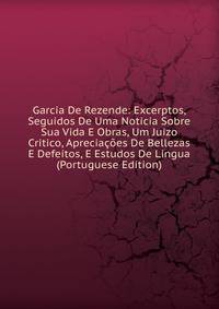 Garcia De Rezende: Excerptos, Seguidos De Uma Noticia Sobre Sua Vida E Obras, Um Juizo Critico, Apreciacoes De Bellezas E Defeitos, E Estudos De Lingua (Portuguese Edition)