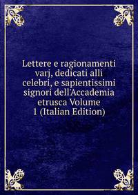 Lettere e ragionamenti varj, dedicati alli celebri, e sapientissimi signori dell'Accademia etrusca Volume 1 (Italian Edition)
