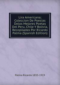 Lira Americana; Coleccion De Poesias Delos Mejores Poetas Del Peru, Chile Y Bolivia, Recopiladas Por Ricardo Palma (Spanish Edition)