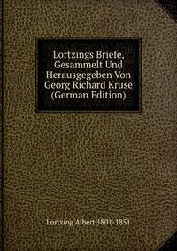 Lortzings Briefe, Gesammelt Und Herausgegeben Von Georg Richard Kruse (German Edition)