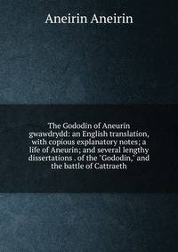 The Gododin of Aneurin gwawdrydd: an English translation, with copious explanatory notes; a life of Aneurin; and several lengthy dissertations . of the "Gododin," and the battle of Cattraeth