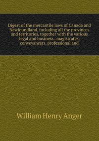 Digest of the mercantile laws of Canada and Newfoundland, including all the provinces and territories, together with the various legal and business . magistrates, conveyancers, professional and