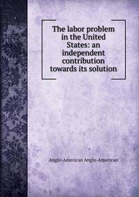 The labor problem in the United States: an independent contribution towards its solution