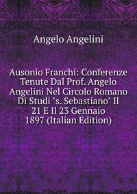Ausonio Franchi: Conferenze Tenute Dal Prof. Angelo Angelini Nel Circolo Romano Di Studi "s. Sebastiano" Il 21 E Il 23 Gennaio 1897 (Italian Edition)