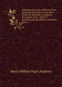 Addresses from the Different Parts of Ireland Presented to the Most Noble the Marquis of Anglesey, During the Years 1828-31: Including His Excellency's Answers, Part 1