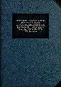 Jubilee of the Diocese of Toronto. 1839 to 1889: Record of Proceedings Connected with the Celebration of the Jubilee November 21St to the 28Th, 1889, Inclusive