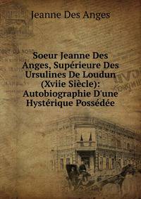 Soeur Jeanne Des Anges, Sup?rieure Des Ursulines De Loudun (Xviie Si?cle): Autobiographie D'une Hyst?rique Poss?d?e