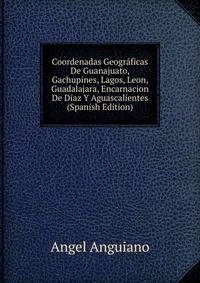 Coordenadas Geograficas De Guanajuato, Gachupines, Lagos, Leon, Guadalajara, Encarnacion De Diaz Y Aguascalientes (Spanish Edition)