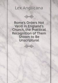 Rome's Orders Not Valid in England's Church, the Practical Recognition of Them Shown to Be Unscriptural