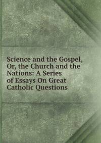 Science and the Gospel, Or, the Church and the Nations: A Series of Essays On Great Catholic Questions