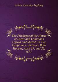 The Privileges of the House of Lords and Commons Argued and Stated: In Two Conferences Between Both Houses, April 19, and 22, 1671 .