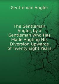 The Gentleman Angler, by a Gentleman Who Has Made Angling His Diversion Upwards of Twenty Eight Years