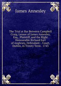 The Trial at Bar Between Campbell Craig, Lessee of James Annesley, Esq., Plaintiff, and the Right Honourable Richard Earl of Anglesey, Defendant: . Court, Dublin, in Trinity Term . 1743