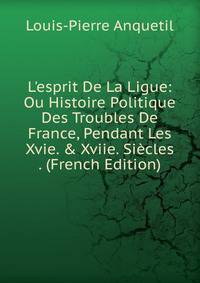 L'esprit De La Ligue: Ou Histoire Politique Des Troubles De France, Pendant Les Xvie. &amp; Xviie. Si?cles . (French Edition)