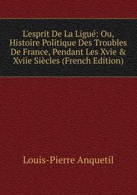 L'esprit De La Ligu?: Ou, Histoire Politique Des Troubles De France, Pendant Les Xvie &amp; Xviie Si?cles (French Edition)