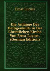 Die Anfange Des Heiligenkults in Der Christlichen Kirche Von Ernst Lucius . (German Edition)