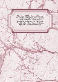 The Sons Of The Sires; A History Of The Rise, Progress, And Destiny Of The American Party, And Its Probable Influence On The Next Presidential . Hon. Henry A. Wise, Against The Know-nothings