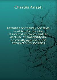 A treatise on friendly societies, in which the doctrine of interest of money and the doctrine of probability are practically applied to the affairs of such societies