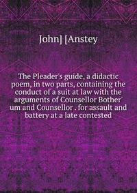 The Pleader's guide, a didactic poem, in two parts, containing the conduct of a suit at law with the arguments of Counsellor Bother' um and Counsellor . for assault and battery at a late contested