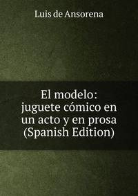 El modelo: juguete comico en un acto y en prosa (Spanish Edition)
