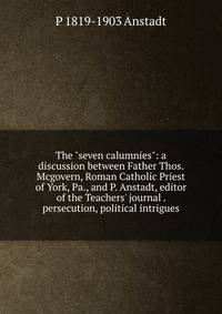 The "seven calumnies": a discussion between Father Thos. Mcgovern, Roman Catholic Priest of York, Pa., and P. Anstadt, editor of the Teachers' journal . persecution, political intrigues