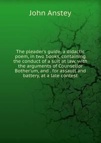 The pleader's guide, a didactic poem, in two books, containing the conduct of a suit at law, with the arguments of Counsellor Bother'um, and . for assault and battery, at a late contest