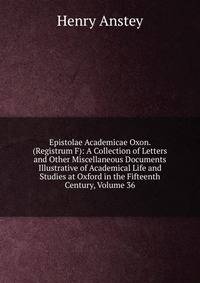 Epistolae Academicae Oxon. (Registrum F): A Collection of Letters and Other Miscellaneous Documents Illustrative of Academical Life and Studies at Oxford in the Fifteenth Century, Volume 36