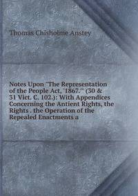 Notes Upon "The Representation of the People Act, '1867.'" (30 &amp; 31 Vict. C. 102.): With Appendices Concerning the Antient Rights, the Rights . the Operation of the Repealed Enactments a