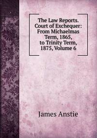 The Law Reports. Court of Exchequer: From Michaelmas Term, 1865, to Trinity Term, 1875, Volume 6