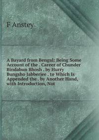 A Bayard from Bengal: Being Some Account of the . Career of Chunder Bindabun Bhosh . by Hurry Bungsho Jabberjee . to Which Is Appended the . by Another Hand, with Introduction, Not