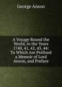 A Voyage Round the World, in the Years 1740, 41, 42, 43, 44: To Which Are Prefixed a Memoir of Lord Anson, and Preface